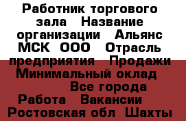 Работник торгового зала › Название организации ­ Альянс-МСК, ООО › Отрасль предприятия ­ Продажи › Минимальный оклад ­ 25 000 - Все города Работа » Вакансии   . Ростовская обл.,Шахты г.